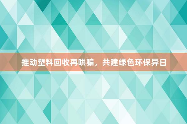 推动塑料回收再哄骗，共建绿色环保异日