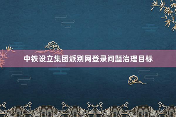 中铁设立集团派别网登录问题治理目标